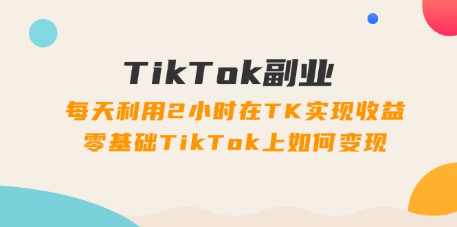 TikTok副业：每天利用2小时在TK实现收益，零基础TikTok上如何变现，34节程-创业项目网