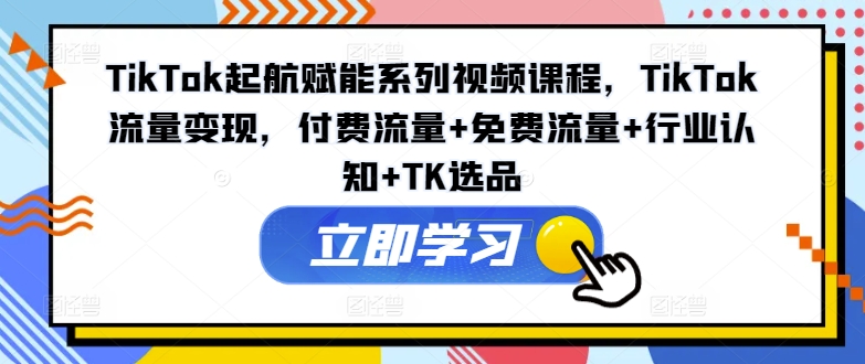 TikTok起航赋能系列视频课程，TikTok流量变现，付费流量+免费流量+行业认知+TK选品-创业项目网