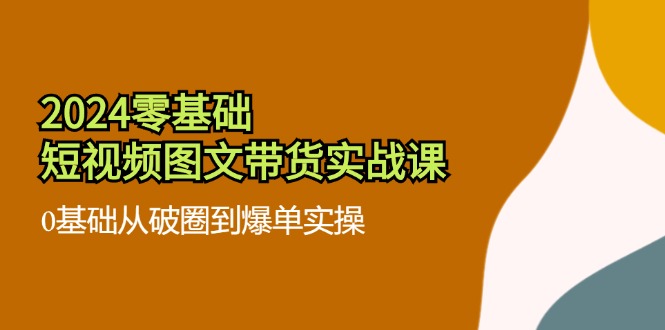 2024零基础·短视频图文带货实战课：0基础从破圈到爆单实操（35节课）-创业项目网