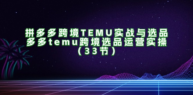 拼多多跨境TEMU实战与选品，多多temu跨境选品运营实操（33节）-创业项目网