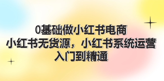 0基础做小红书电商，小红书无货源，小红书系统运营，入门到精通 (70节)-创业项目网