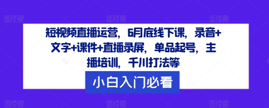 短视频直播运营，6月底线下课，录音+文字+课件+直播录屏，单品起号，主播培训，千川打法等-创业项目网