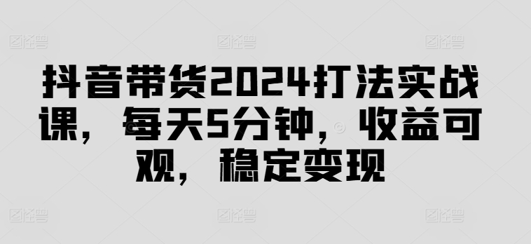 抖音带货2024打法实战课，每天5分钟，收益可观，稳定变现-创业项目网