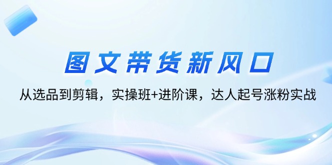 图文带货新风口：从选品到剪辑，实操班+进阶课，达人起号涨粉实战-创业项目网