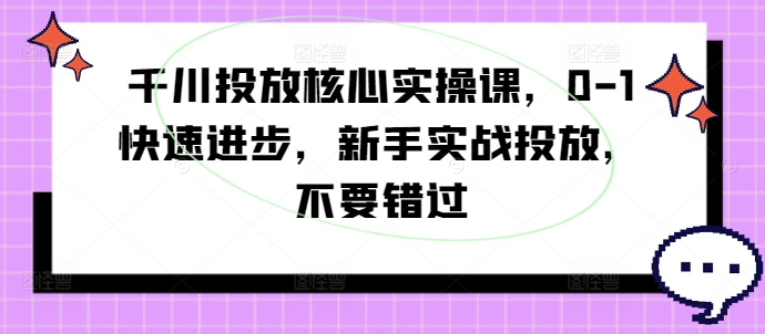 千川投放核心实操课，0-1快速进步，新手实战投放，不要错过-创业项目网