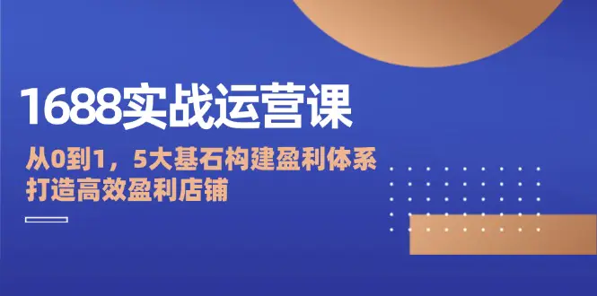 1688实战运营课：从0到1，5大基石构建盈利体系，打造高效盈利店铺-创业项目网