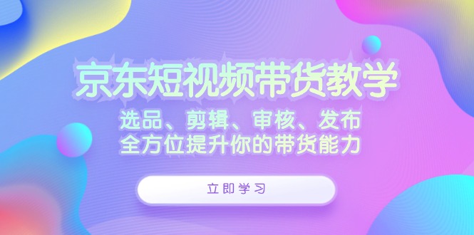 京东短视频带货教学：选品、剪辑、审核、发布，全方位提升你的带货能力-创业项目网