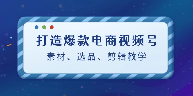 打造爆款电商视频号：素材、选品、剪辑教程（附工具）-创业项目网