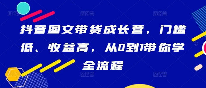 抖音图文带货成长营，门槛低、收益高，从0到1带你学全流程-创业项目网