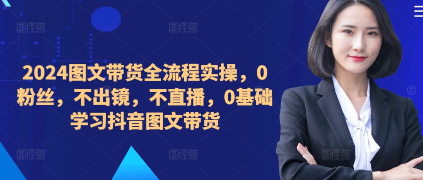 ​​​​​​2024图文带货全流程实操，0粉丝，不出镜，不直播，0基础学习抖音图文带货-创业项目网