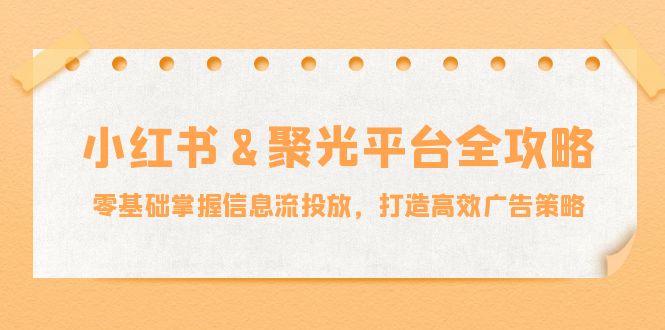 小红薯聚光平台全攻略：零基础掌握信息流投放，打造高效广告策略-创业项目网