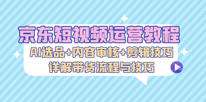 京东短视频运营教程：AI选品+内容审核+剪辑技巧，详解带货流程与技巧-创业项目网