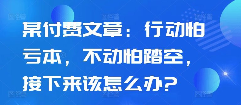 某付费文章：行动怕亏本，不动怕踏空，接下来该怎么办?-创业项目网