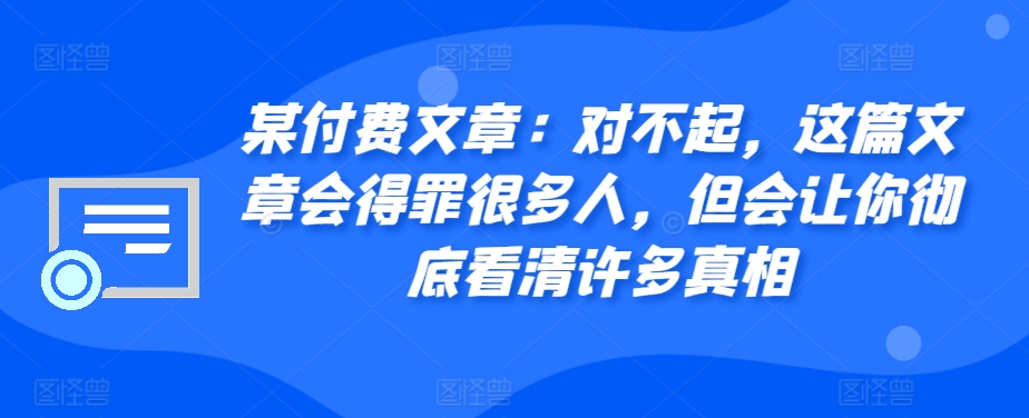 某付费文章：对不起，这篇文章会得罪很多人，但会让你彻底看清许多真相-创业项目网