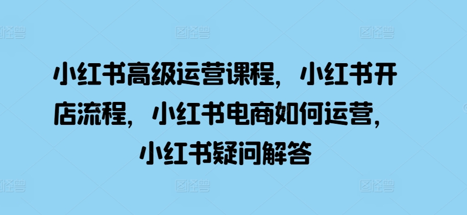 小红书高级运营课程，小红书开店流程，小红书电商如何运营，小红书疑问解答-创业项目网