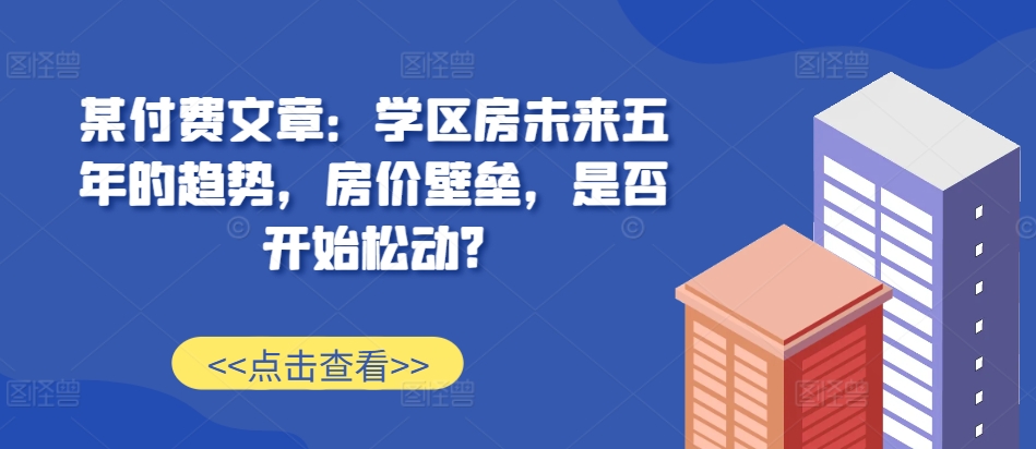 某付费文章：学区房未来五年的趋势，房价壁垒，是否开始松动?-创业项目网