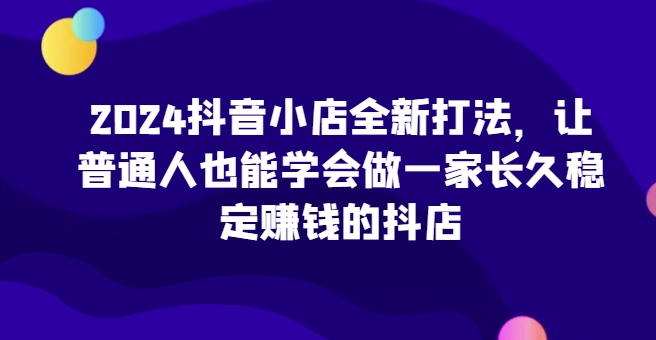 2024抖音小店全新打法，让普通人也能学会做一家长久稳定赚钱的抖店（更新）-创业项目网