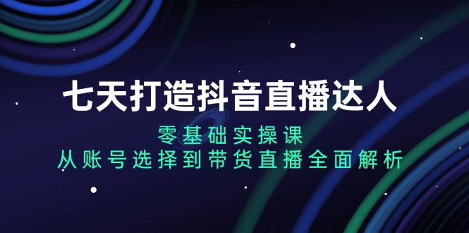 七天打造抖音直播达人：零基础实操课，从账号选择到带货直播全面解析-创业项目网