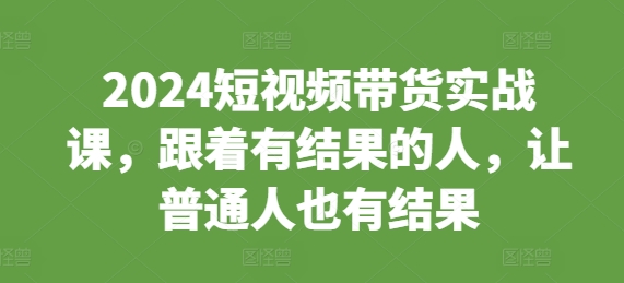 2024短视频带货实战课，跟着有结果的人，让普通人也有结果-创业项目网