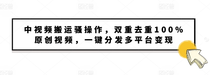 中视频搬运骚操作，双重去重100%原创视频，一键分发多平台变现，新手小白无脑操作-创业项目网