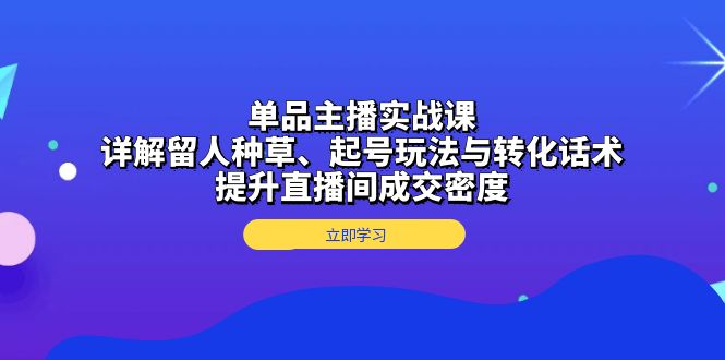 单品主播实战课：详解留人种草、起号玩法与转化话术，提升直播间成交密度-创业项目网