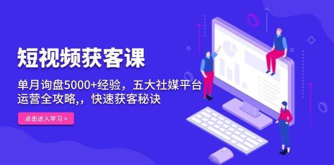 短视频获客课，单月询盘5000+经验，五大社媒平台运营全攻略,，快速获客秘诀-创业项目网