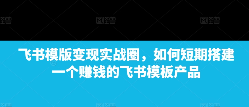 飞书模版变现实战圈，如何短期搭建一个赚钱的飞书模板产品-创业项目网