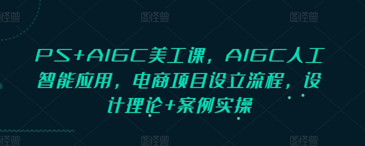 PS+AIGC美工课，AIGC人工智能应用，电商项目设立流程，设计理论+案例实操-创业项目网