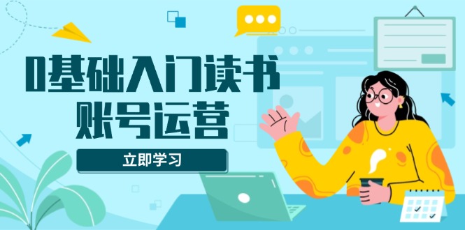 0基础入门读书账号运营，系统课程助你解决素材、流量、变现等难题-创业项目网