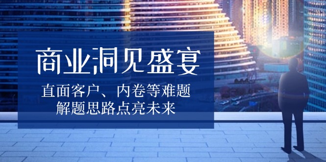 商业洞见盛宴，直面客户、内卷等难题，解题思路点亮未来-创业项目网