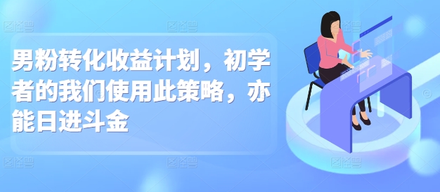 男粉转化收益计划，初学者的我们使用此策略，亦能日进斗金-创业项目网