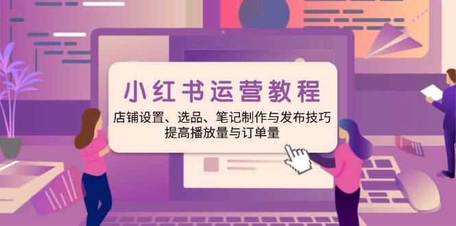 小红书运营教程：店铺设置、选品、笔记制作与发布技巧、提高播放量与订单量-创业项目网