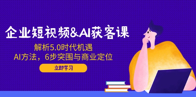 企业短视频AI获客课：解析5.0时代机遇，AI方法，6步突围与商业定位-创业项目网