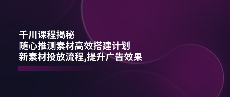 千川课程揭秘：随心推测素材高效搭建计划,新素材投放流程,提升广告效果-创业项目网