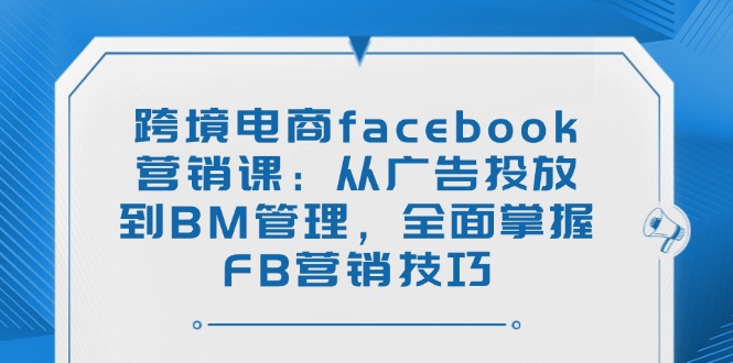 跨境电商facebook营销课：从广告投放到BM管理，全面掌握FB营销技巧-创业项目网