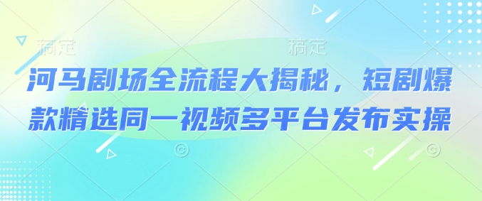 河马剧场全流程大揭秘，短剧爆款精选同一视频多平台发布实操-创业项目网