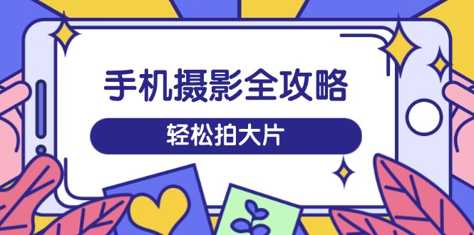 手机摄影全攻略，从拍摄到剪辑，训练营带你玩转短视频，轻松拍大片-创业项目网