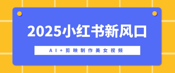 2025小红书新风口，AI+剪映制作美女视频，矩阵发布快速涨粉，新手也能操作-创业项目网