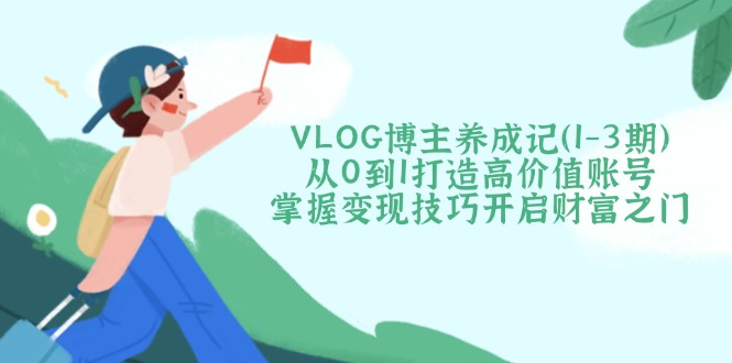 VLOG博主养成记（1-3期）从0到1打造高价值账号，掌握变现技巧开启财富之门-创业项目网